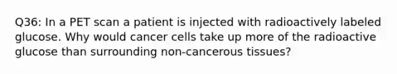 Q36: In a PET scan a patient is injected with radioactively labeled glucose. Why would cancer cells take up more of the radioactive glucose than surrounding non-cancerous tissues?