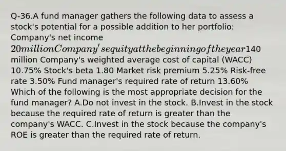 Q-36.A fund manager gathers the following data to assess a stock's potential for a possible addition to her portfolio: Company's net income 20 million Company's equity at the beginning of the year140 million Company's <a href='https://www.questionai.com/knowledge/koL1NUNNcJ-weighted-average' class='anchor-knowledge'>weighted average</a> cost of capital (WACC) 10.75% Stock's beta 1.80 Market risk premium 5.25% Risk-free rate 3.50% Fund manager's required rate of return 13.60% Which of the following is the most appropriate decision for the fund manager? A.Do not invest in the stock. B.Invest in the stock because the required rate of return is <a href='https://www.questionai.com/knowledge/ktgHnBD4o3-greater-than' class='anchor-knowledge'>greater than</a> the company's WACC. C.Invest in the stock because the company's ROE is greater than the required rate of return.