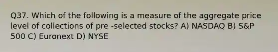 Q37. Which of the following is a measure of the aggregate price level of collections of pre -selected stocks? A) NASDAQ B) S&P 500 C) Euronext D) NYSE