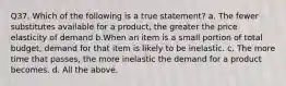 Q37. Which of the following is a true statement? a. The fewer substitutes available for a product, the greater the price elasticity of demand b.When an item is a small portion of total budget, demand for that item is likely to be inelastic. c. The more time that passes, the more inelastic the demand for a product becomes. d. All the above.