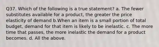 Q37. Which of the following is a true statement? a. The fewer substitutes available for a product, the greater the price elasticity of demand b.When an item is a small portion of total budget, demand for that item is likely to be inelastic. c. The more time that passes, the more inelastic the demand for a product becomes. d. All the above.