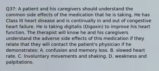 Q37: A patient and his caregivers should understand the common side effects of the medication that he is taking. He has Class III heart disease and is continually in and out of congestive heart failure. He is taking digitalis (Digoxin) to improve his heart function. The therapist will know he and his caregivers understand the adverse side effects of this medication if they relate that they will contact the patient's physician if he demonstrates: A. confusion and memory loss. B. slowed heart rate. C. lnvoluntary movements and shaking. D. weakness and palpitations.