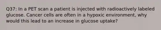 Q37: In a PET scan a patient is injected with radioactively labeled glucose. Cancer cells are often in a hypoxic environment, why would this lead to an increase in glucose uptake?