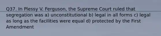 Q37. In Plessy V. Ferguson, the Supreme Court ruled that segregation was a) unconstitutional b) legal in all forms c) legal as long as the facilities were equal d) protected by the First Amendment