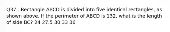 Q37...Rectangle ABCD is divided into five identical rectangles, as shown above. If the perimeter of ABCD is 132, what is the length of side BC? 24 27.5 30 33 36