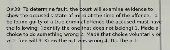 Q#38- To determine fault, the court will examine evidence to show the accused's state of mind at the time of the offence. To be found guilty of a true criminal offence the accused must have the following: (Identify the one that does not belong) 1. Made a choice to do something wrong 2. Made that choice voluntarily or with free will 3. Knew the act was wrong 4. Did the act