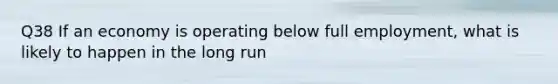 Q38 If an economy is operating below full employment, what is likely to happen in the long run