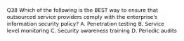 Q38 Which of the following is the BEST way to ensure that outsourced service providers comply with the enterprise's information security policy? A. Penetration testing B. Service level monitoring C. Security awareness training D. Periodic audits
