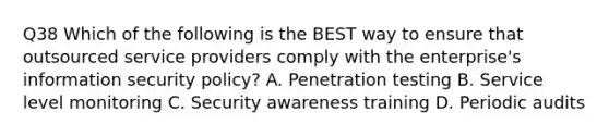 Q38 Which of the following is the BEST way to ensure that outsourced service providers comply with the enterprise's information security policy? A. Penetration testing B. Service level monitoring C. Security awareness training D. Periodic audits