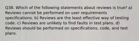 Q38. Which of the following statements about reviews is true? a) Reviews cannot be performed on user requirements specifications. b) Reviews are the least effective way of testing code. c) Reviews are unlikely to find faults in test plans. d) Reviews should be performed on specifications, code, and test plans.