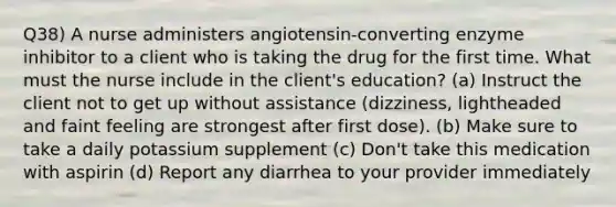 Q38) A nurse administers angiotensin-converting enzyme inhibitor to a client who is taking the drug for the first time. What must the nurse include in the client's education? (a) Instruct the client not to get up without assistance (dizziness, lightheaded and faint feeling are strongest after first dose). (b) Make sure to take a daily potassium supplement (c) Don't take this medication with aspirin (d) Report any diarrhea to your provider immediately