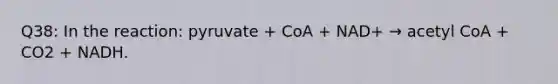 Q38: In the reaction: pyruvate + CoA + NAD+ → acetyl CoA + CO2 + NADH.