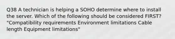 Q38 A technician is helping a SOHO determine where to install the server. Which of the following should be considered FIRST? "Compatibility requirements Environment limitations Cable length Equipment limitations"