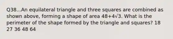 Q38...An equilateral triangle and three squares are combined as shown above, forming a shape of area 48+4√3. What is the perimeter of the shape formed by the triangle and squares? 18 27 36 48 64