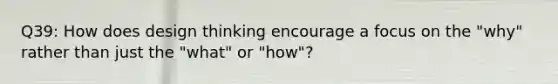 Q39: How does design thinking encourage a focus on the "why" rather than just the "what" or "how"?