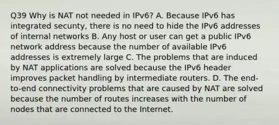 Q39 Why is NAT not needed in IPv6? A. Because IPv6 has integrated secunty, there is no need to hide the IPv6 addresses of internal networks B. Any host or user can get a public IPv6 network address because the number of available IPv6 addresses is extremely large C. The problems that are induced by NAT applications are solved because the IPv6 header improves packet handling by intermediate routers. D. The end-to-end connectivity problems that are caused by NAT are solved because the number of routes increases with the number of nodes that are connected to the Internet.