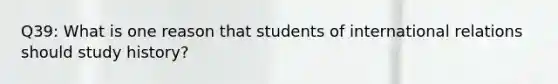 Q39: What is one reason that students of international relations should study history?