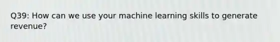 Q39: How can we use your machine learning skills to generate revenue?