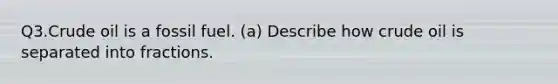 Q3.Crude oil is a fossil fuel. (a) Describe how crude oil is separated into fractions.