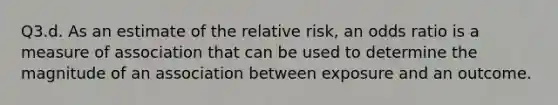 Q3.d. As an estimate of the relative risk, an odds ratio is a measure of association that can be used to determine the magnitude of an association between exposure and an outcome.