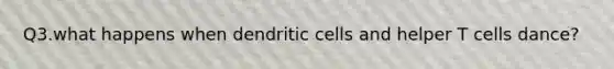 Q3.what happens when dendritic cells and helper T cells dance?