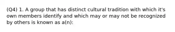 (Q4) 1. A group that has distinct cultural tradition with which it's own members identify and which may or may not be recognized by others is known as a(n):