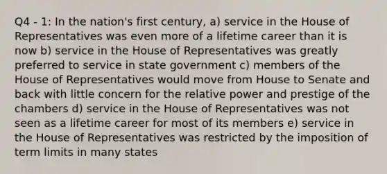 Q4 - 1: In the nation's first century, a) service in the House of Representatives was even more of a lifetime career than it is now b) service in the House of Representatives was greatly preferred to service in state government c) members of the House of Representatives would move from House to Senate and back with little concern for the relative power and prestige of the chambers d) service in the House of Representatives was not seen as a lifetime career for most of its members e) service in the House of Representatives was restricted by the imposition of term limits in many states