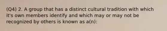 (Q4) 2. A group that has a distinct cultural tradition with which it's own members identify and which may or may not be recognized by others is known as a(n):