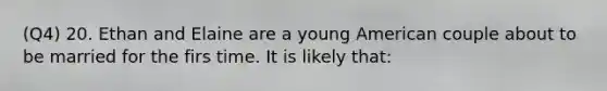 (Q4) 20. Ethan and Elaine are a young American couple about to be married for the firs time. It is likely that: