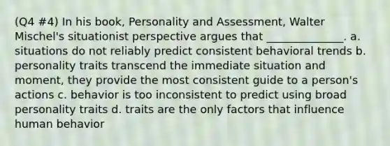 (Q4 #4) In his book, Personality and Assessment, Walter Mischel's situationist perspective argues that ______________. a. situations do not reliably predict consistent behavioral trends b. personality traits transcend the immediate situation and moment, they provide the most consistent guide to a person's actions c. behavior is too inconsistent to predict using broad personality traits d. traits are the only factors that influence human behavior