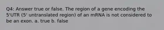 Q4: Answer true or false. The region of a gene encoding the 5'UTR (5' untranslated region) of an mRNA is not considered to be an exon. a. true b. false