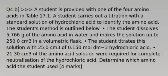 Q4 b] >>> A student is provided with one of the four amino acids in Table 17.1. A student carries out a titration with a standard solution of hydrochloric acid to identify the amino acid. The student's method is outlined below. • The student dissolves 5.766 g of the amino acid in water and makes the solution up to 250.0 cm3 in a volumetric flask. • The student titrates this solution with 25.0 cm3 of 0.150 mol dm−3 hydrochloric acid. • 21.30 cm3 of the amino acid solution were required for complete neutralisation of the hydrochloric acid. Determine which amino acid the student used [4 marks]