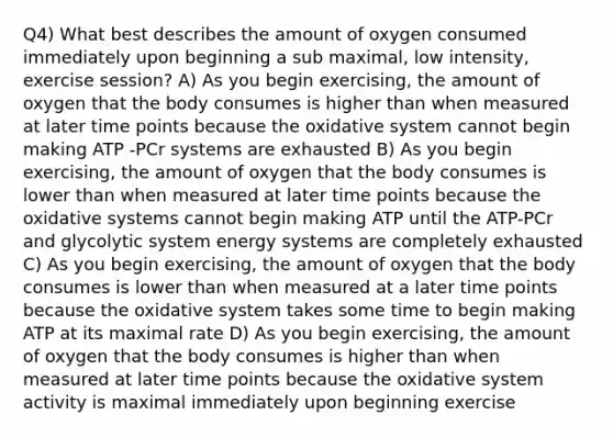 Q4) What best describes the amount of oxygen consumed immediately upon beginning a sub maximal, low intensity, exercise session? A) As you begin exercising, the amount of oxygen that the body consumes is higher than when measured at later time points because the oxidative system cannot begin making ATP -PCr systems are exhausted B) As you begin exercising, the amount of oxygen that the body consumes is lower than when measured at later time points because the oxidative systems cannot begin making ATP until the ATP-PCr and glycolytic system energy systems are completely exhausted C) As you begin exercising, the amount of oxygen that the body consumes is lower than when measured at a later time points because the oxidative system takes some time to begin making ATP at its maximal rate D) As you begin exercising, the amount of oxygen that the body consumes is higher than when measured at later time points because the oxidative system activity is maximal immediately upon beginning exercise