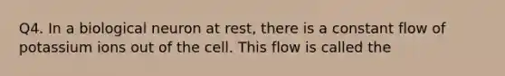 Q4. In a biological neuron at rest, there is a constant flow of potassium ions out of the cell. This flow is called the