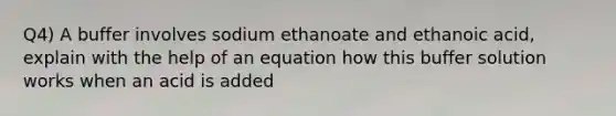 Q4) A buffer involves sodium ethanoate and ethanoic acid, explain with the help of an equation how this buffer solution works when an acid is added