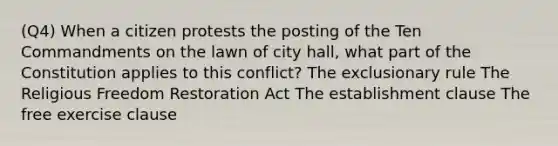 (Q4) When a citizen protests the posting of the Ten Commandments on the lawn of city hall, what part of the Constitution applies to this conflict? The exclusionary rule The Religious Freedom Restoration Act The establishment clause The free exercise clause