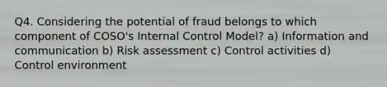 Q4. Considering the potential of fraud belongs to which component of COSO's Internal Control Model? a) Information and communication b) Risk assessment c) Control activities d) Control environment