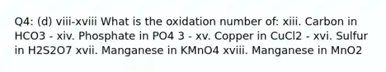 Q4: (d) viii-xviii What is the oxidation number of: xiii. Carbon in HCO3 - xiv. Phosphate in PO4 3 - xv. Copper in CuCl2 - xvi. Sulfur in H2S2O7 xvii. Manganese in KMnO4 xviii. Manganese in MnO2