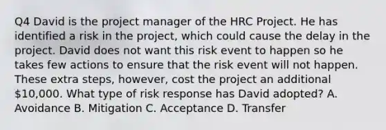 Q4 David is the project manager of the HRC Project. He has identified a risk in the project, which could cause the delay in the project. David does not want this risk event to happen so he takes few actions to ensure that the risk event will not happen. These extra steps, however, cost the project an additional 10,000. What type of risk response has David adopted? A. Avoidance B. Mitigation C. Acceptance D. Transfer