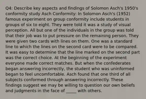 Q4: Describe key aspects and findings of Solomon Asch's 1950's conformity study Asch Conformity: In Solomon Asch's (1952) famous experiment on group conformity include students in groups of six to eight. They were told it was a study of visual perception. All but one of the individuals in the group was told that their job was to put pressure on the remaining person. They were given two cards with lines on them. One was a standard line to which the lines on the second card were to be compared. It was easy to determine that the line marked on the second part was the correct choice. At the beginning of the experiment everyone made correct matches. But when the confederates began answering incorrectly, the student who was uninformed began to feel uncomfortable. Asch found that one third of all subjects conformed through answering incorrectly. These findings suggest we may be willing to question our own beliefs and judgments in the face of _____ with others.