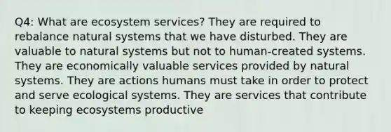 Q4: What are ecosystem services? They are required to rebalance natural systems that we have disturbed. They are valuable to natural systems but not to human-created systems. They are economically valuable services provided by natural systems. They are actions humans must take in order to protect and serve ecological systems. They are services that contribute to keeping ecosystems productive