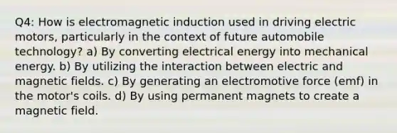 Q4: How is electromagnetic induction used in driving electric motors, particularly in the context of future automobile technology? a) By converting electrical energy into mechanical energy. b) By utilizing the interaction between electric and magnetic fields. c) By generating an electromotive force (emf) in the motor's coils. d) By using permanent magnets to create a magnetic field.