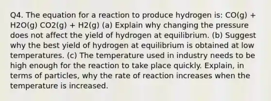 Q4. The equation for a reaction to produce hydrogen is: CO(g) + H2O(g) CO2(g) + H2(g) (a) Explain why changing the pressure does not affect the yield of hydrogen at equilibrium. (b) Suggest why the best yield of hydrogen at equilibrium is obtained at low temperatures. (c) The temperature used in industry needs to be high enough for the reaction to take place quickly. Explain, in terms of particles, why the rate of reaction increases when the temperature is increased.