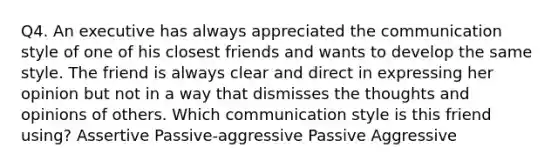 Q4. An executive has always appreciated the communication style of one of his closest friends and wants to develop the same style. The friend is always clear and direct in expressing her opinion but not in a way that dismisses the thoughts and opinions of others. Which communication style is this friend using? Assertive Passive-aggressive Passive Aggressive