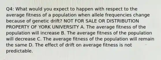 Q4: What would you expect to happen with respect to the average fitness of a population when allele frequencies change because of genetic drift? NOT FOR SALE OR DISTRIBUTION PROPERTY OF YORK UNIVERSITY A. The average fitness of the population will increase B. The average fitness of the population will decrease C. The average fitness of the population will remain the same D. The effect of drift on average fitness is not predictable.