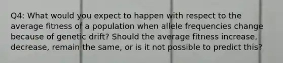 Q4: What would you expect to happen with respect to the average fitness of a population when allele frequencies change because of genetic drift? Should the average fitness increase, decrease, remain the same, or is it not possible to predict this?