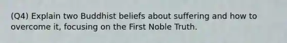 (Q4) Explain two Buddhist beliefs about suffering and how to overcome it, focusing on the First Noble Truth.