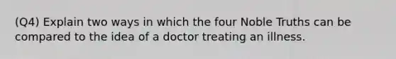 (Q4) Explain two ways in which the four Noble Truths can be compared to the idea of a doctor treating an illness.