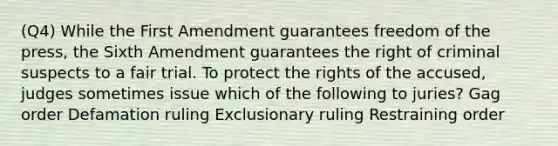 (Q4) While the First Amendment guarantees freedom of the press, the Sixth Amendment guarantees the right of criminal suspects to a fair trial. To protect the rights of the accused, judges sometimes issue which of the following to juries? Gag order Defamation ruling Exclusionary ruling Restraining order