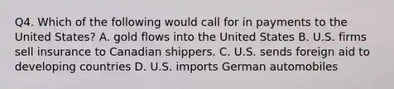 Q4. Which of the following would call for in payments to the United States? A. gold flows into the United States B. U.S. firms sell insurance to Canadian shippers. C. U.S. sends foreign aid to developing countries D. U.S. imports German automobiles